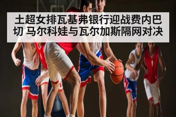 土超女排瓦基弗银行迎战费内巴切 马尔科娃与瓦尔加斯隔网对决 | kaiyun