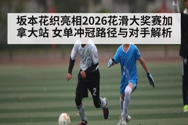 坂本花织亮相2026花滑大奖赛加拿大站 女单冲冠路径与对手解析 | kaiyun