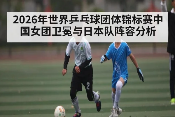 2026年世界乒乓球团体锦标赛中国女团卫冕与日本队阵容分析 | kaiyun