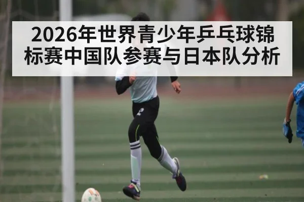 2026年世界青少年乒乓球锦标赛中国队参赛与日本队分析